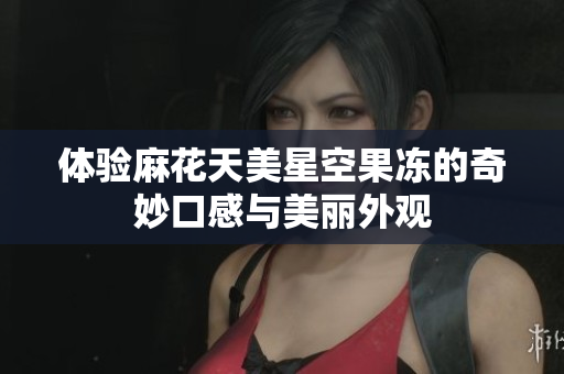 体验麻花天美星空果冻的奇妙口感与美丽外观