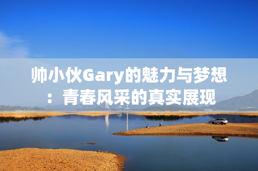 帅小伙Gary的魅力与梦想：青春风采的真实展现