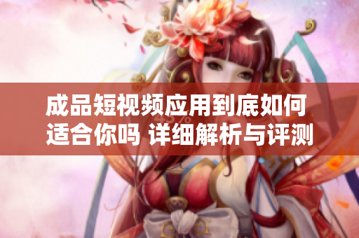 成品短视频应用到底如何 适合你吗 详细解析与评测