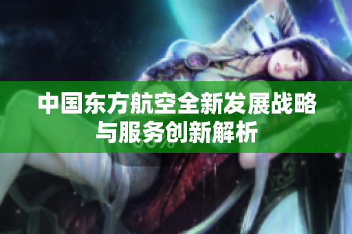 中国东方航空全新发展战略与服务创新解析