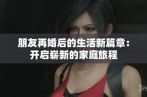 朋友再婚后的生活新篇章：开启崭新的家庭旅程