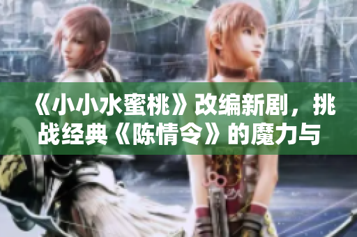 《小小水蜜桃》改编新剧，挑战经典《陈情令》的魔力与心动