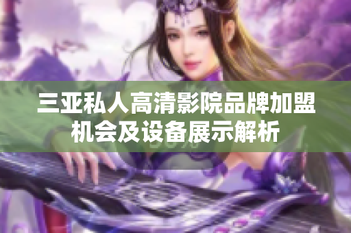 三亚私人高清影院品牌加盟机会及设备展示解析