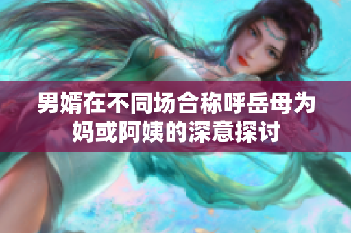男婿在不同场合称呼岳母为妈或阿姨的深意探讨