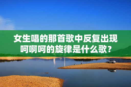 女生唱的那首歌中反复出现呵啊呵的旋律是什么歌？