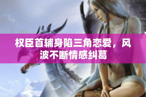 权臣首辅身陷三角恋爱，风波不断情感纠葛