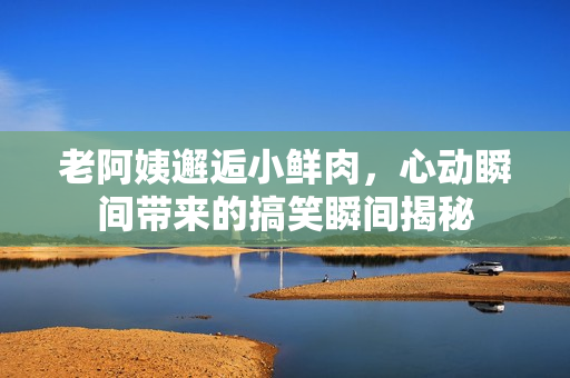 老阿姨邂逅小鲜肉，心动瞬间带来的搞笑瞬间揭秘