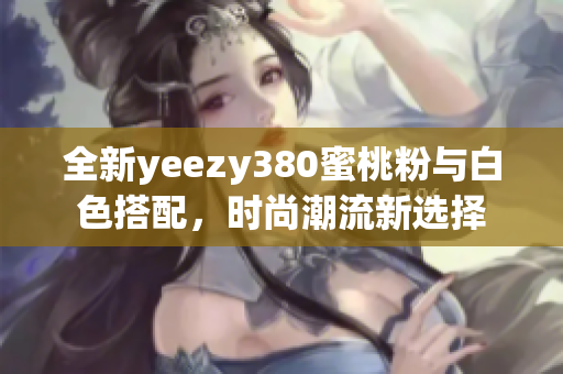 全新yeezy380蜜桃粉与白色搭配，时尚潮流新选择