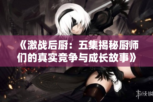 《激战后厨：五集揭秘厨师们的真实竞争与成长故事》