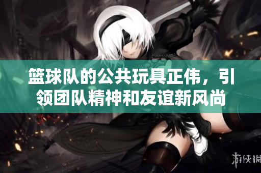 篮球队的公共玩具正伟，引领团队精神和友谊新风尚