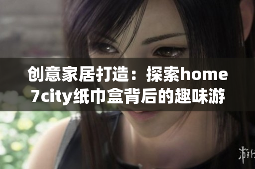 创意家居打造：探索home7city纸巾盒背后的趣味游戏世界