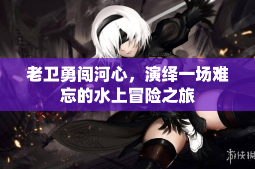 老卫勇闯河心，演绎一场难忘的水上冒险之旅