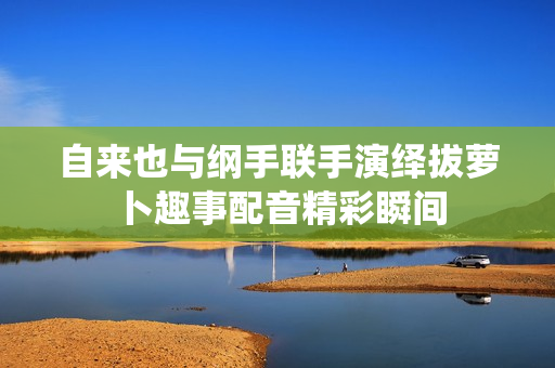自来也与纲手联手演绎拔萝卜趣事配音精彩瞬间