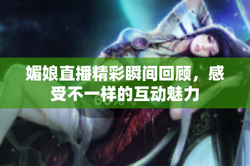 媚娘直播精彩瞬间回顾，感受不一样的互动魅力