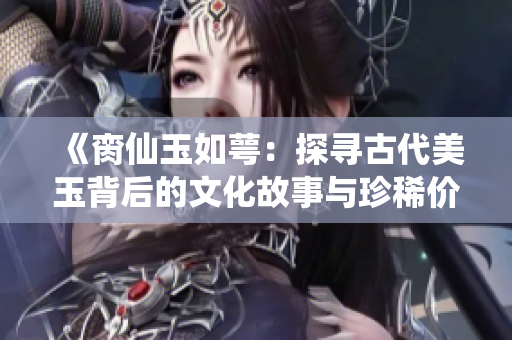 《脔仙玉如萼：探寻古代美玉背后的文化故事与珍稀价值》