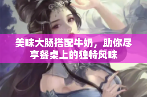 美味大肠搭配牛奶，助你尽享餐桌上的独特风味