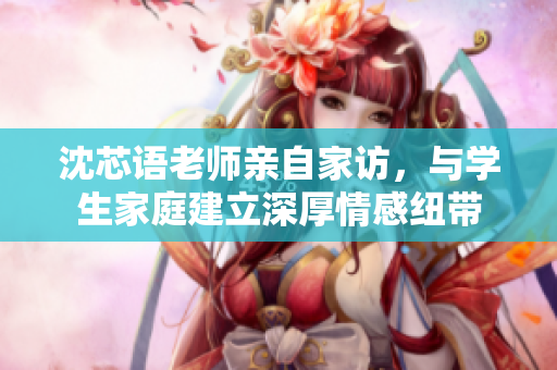 沈芯语老师亲自家访，与学生家庭建立深厚情感纽带