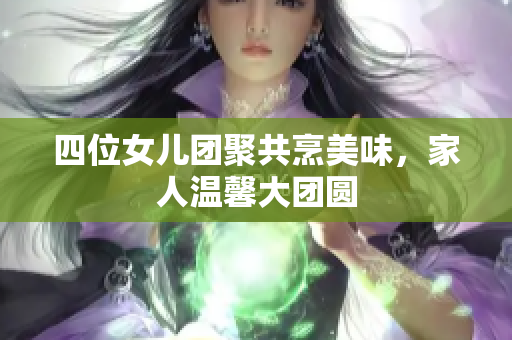 四位女儿团聚共烹美味，家人温馨大团圆