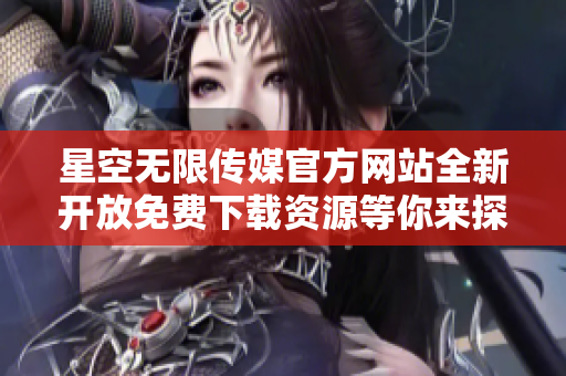 星空无限传媒官方网站全新开放免费下载资源等你来探索