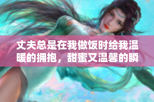丈夫总是在我做饭时给我温暖的拥抱，甜蜜又温馨的瞬间