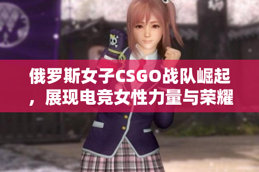 俄罗斯女子CSGO战队崛起，展现电竞女性力量与荣耀