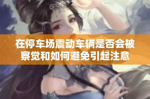 在停车场震动车辆是否会被察觉和如何避免引起注意