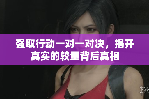 强取行动一对一对决，揭开真实的较量背后真相