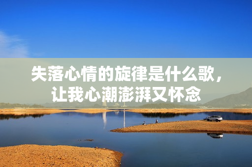 失落心情的旋律是什么歌，让我心潮澎湃又怀念