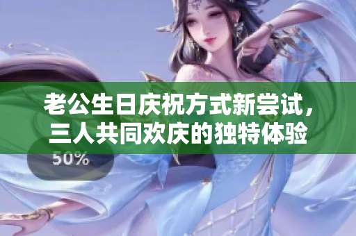 老公生日庆祝方式新尝试，三人共同欢庆的独特体验