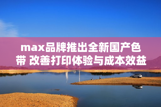 max品牌推出全新国产色带 改善打印体验与成本效益