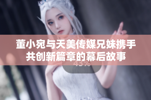 董小宛与天美传媒兄妹携手共创新篇章的幕后故事