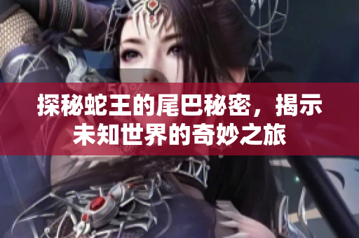 探秘蛇王的尾巴秘密，揭示未知世界的奇妙之旅