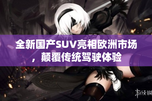 全新国产SUV亮相欧洲市场，颠覆传统驾驶体验