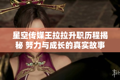 星空传媒王拉拉升职历程揭秘 努力与成长的真实故事