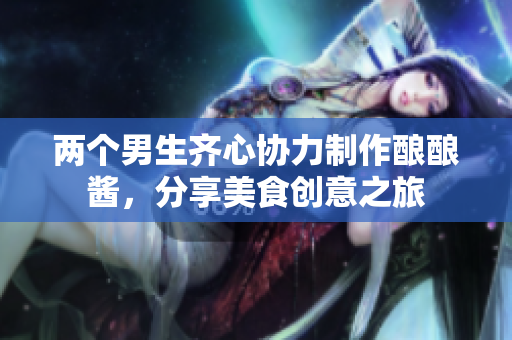 两个男生齐心协力制作酿酿酱，分享美食创意之旅
