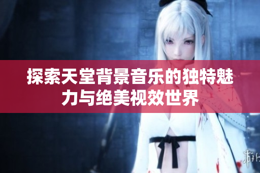 探索天堂背景音乐的独特魅力与绝美视效世界