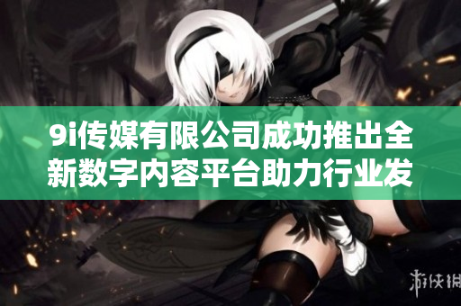 9i传媒有限公司成功推出全新数字内容平台助力行业发展