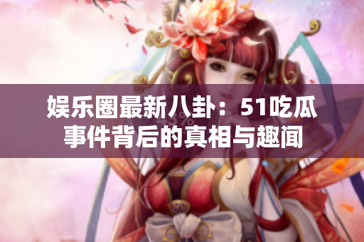 娱乐圈最新八卦：51吃瓜事件背后的真相与趣闻
