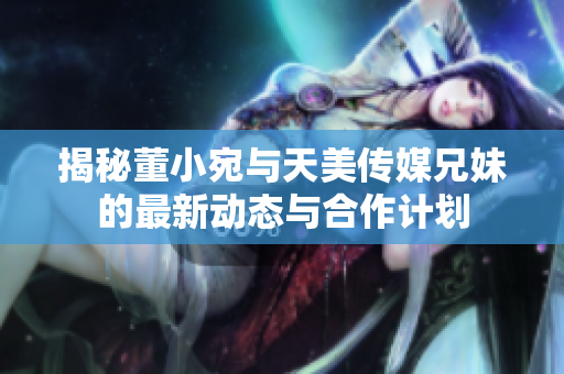揭秘董小宛与天美传媒兄妹的最新动态与合作计划