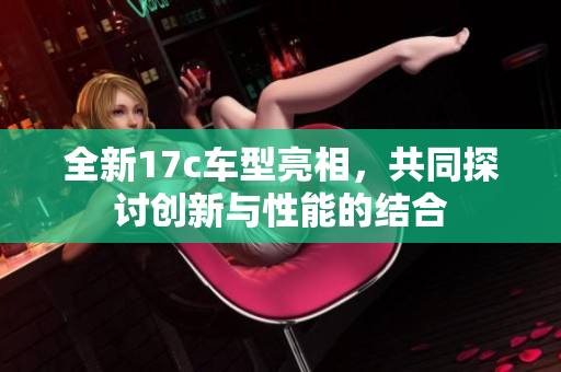 全新17c车型亮相，共同探讨创新与性能的结合