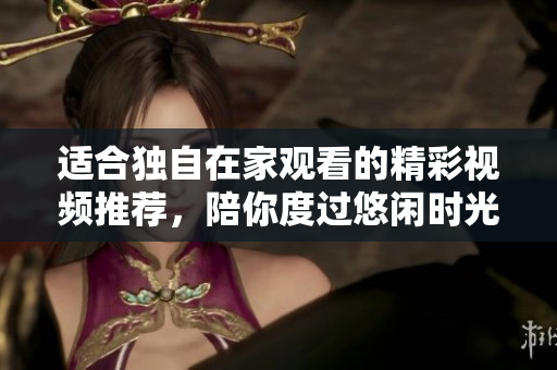 适合独自在家观看的精彩视频推荐，陪你度过悠闲时光