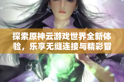 探索原神云游戏世界全新体验，乐享无缝连接与精彩冒险