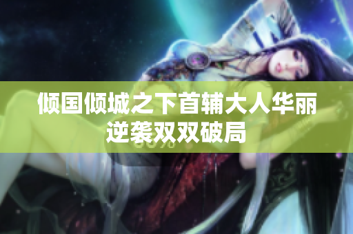 倾国倾城之下首辅大人华丽逆袭双双破局
