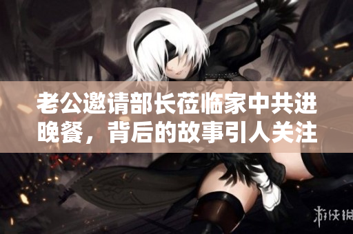 老公邀请部长莅临家中共进晚餐，背后的故事引人关注