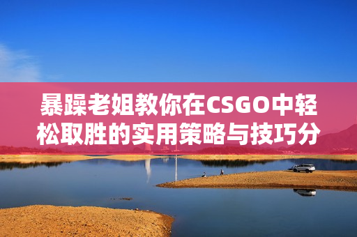 暴躁老姐教你在CSGO中轻松取胜的实用策略与技巧分享