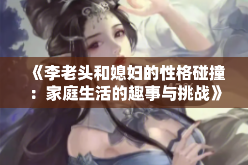 《李老头和媳妇的性格碰撞：家庭生活的趣事与挑战》