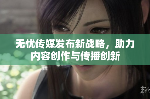 无忧传媒发布新战略，助力内容创作与传播创新