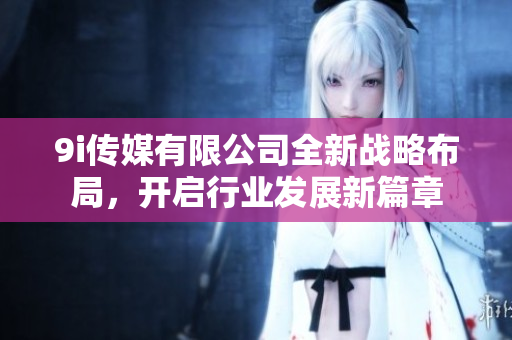 9i传媒有限公司全新战略布局，开启行业发展新篇章