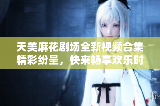 天美麻花剧场全新视频合集精彩纷呈，快来畅享欢乐时光