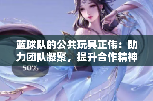 篮球队的公共玩具正伟：助力团队凝聚，提升合作精神
